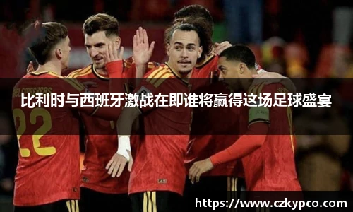 比利时与西班牙激战在即谁将赢得这场足球盛宴